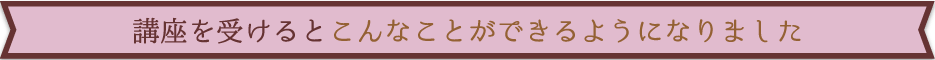 講座を受けるとこんなことができるようになりました